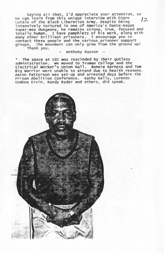 saying all that, 1’d appreciate your attention, so e can learn from this unique interview with ojore ’~ ) Lutalo of the Black Liberation Army. Despite being - intensively tortured in one of America’s Dante-esque super-max dungeons, he remains strong, true, focused and totally human. T have pamphlets of his work, along with many other brilliant prisoners. T encourage you to contact these people and the various prisoner support groups, The movement can only grow from the ground up! Thank you. ~ Anthony Rayson * The space at UIC was rescinded by their gutless administration. We moved to Truman College and the Electrical Worker’s Union Wall. Bonnie Kerness and Tom Big Warrior were unable to attend due to health reasons. Aaron Patterson was set-up and arrested days before the Prison Abolition Conference. —Kathy Kelly, Lorenzo komboa Ervin, Randy Ryder and others, did’speak.